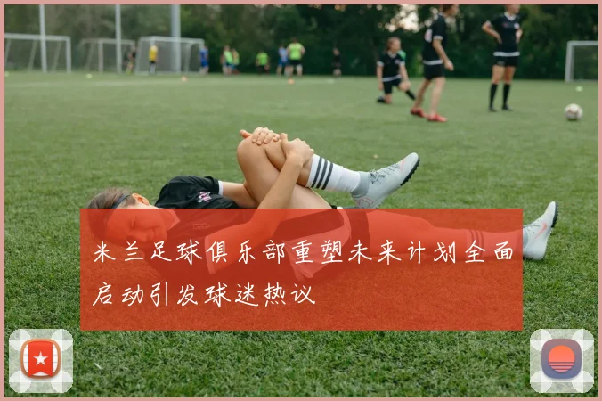 米兰足球俱乐部重塑未来计划全面启动引发球迷热议