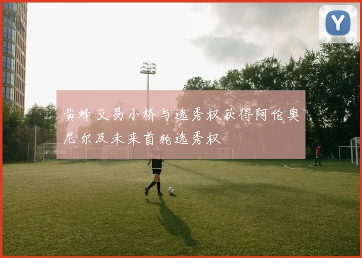 黄蜂交易小桥与选秀权获得阿伦奥尼尔及未来首轮选秀权