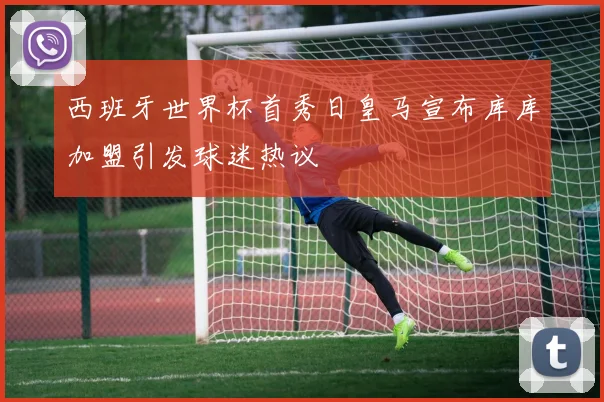 西班牙世界杯首秀日皇马宣布库库加盟引发球迷热议