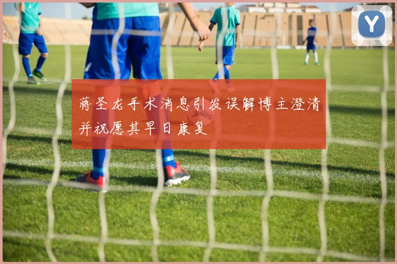 蒋圣龙手术消息引发误解博主澄清并祝愿其早日康复