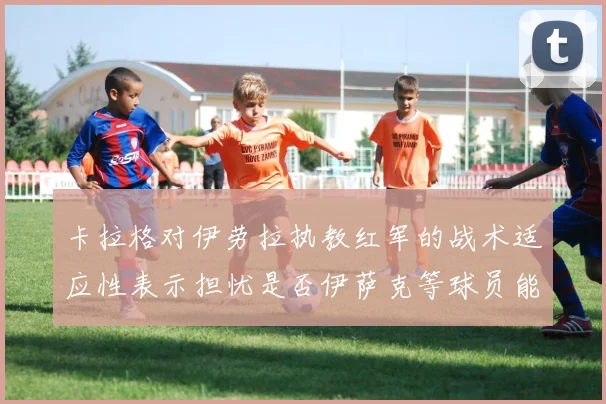 卡拉格对伊劳拉执教红军的战术适应性表示担忧是否伊萨克等球员能融入