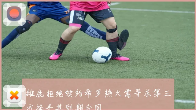 雄鹿拒绝续约希罗热火需寻求第三方接手其到期合同