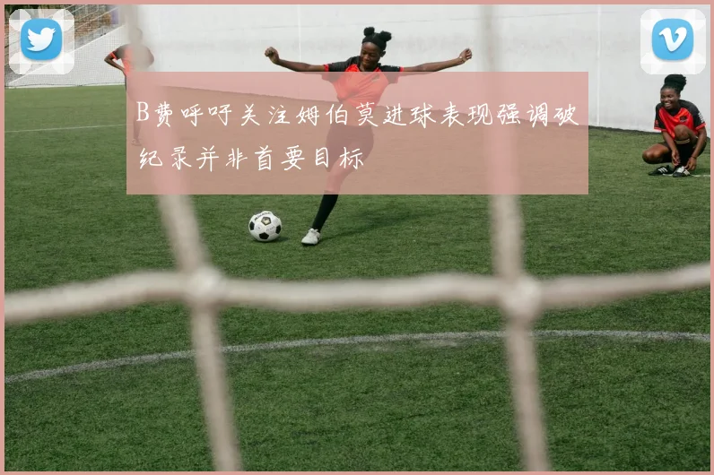 B费呼吁关注姆伯莫进球表现强调破纪录并非首要目标