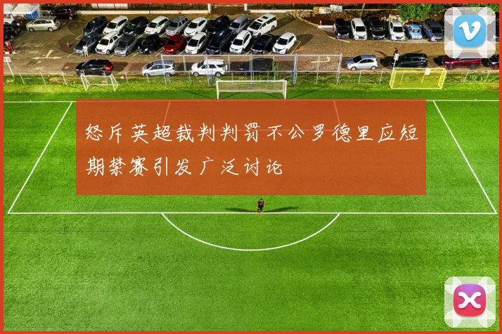 怒斥英超裁判判罚不公罗德里应短期禁赛引发广泛讨论