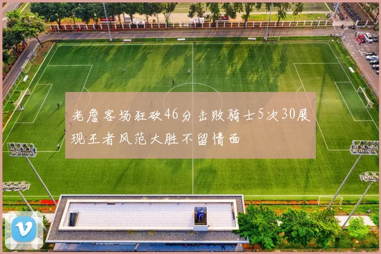 老詹客场狂砍46分击败骑士5次30展现王者风范大胜不留情面