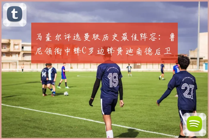 马奎尔评选曼联历史最佳阵容：鲁尼领衔中锋C罗边锋费迪南德后卫