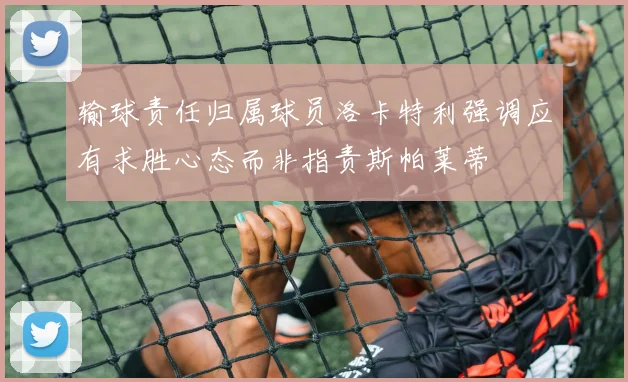 输球责任归属球员洛卡特利强调应有求胜心态而非指责斯帕莱蒂