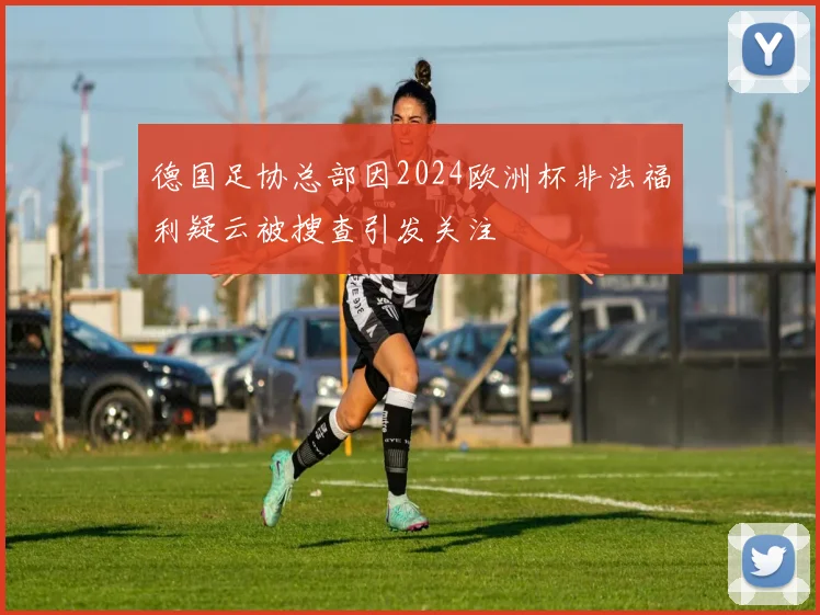 德国足协总部因2024欧洲杯非法福利疑云被搜查引发关注