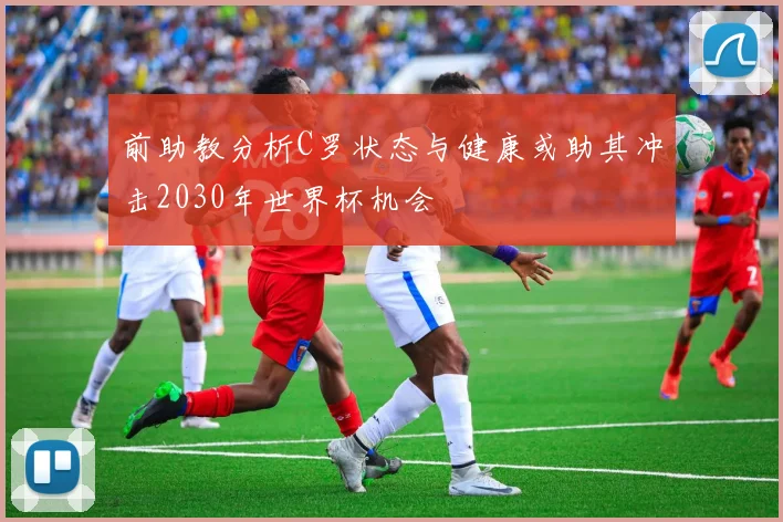 前助教分析C罗状态与健康或助其冲击2030年世界杯机会